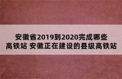 安徽省2019到2020完成哪些高铁站 安徽正在建设的县级高铁站